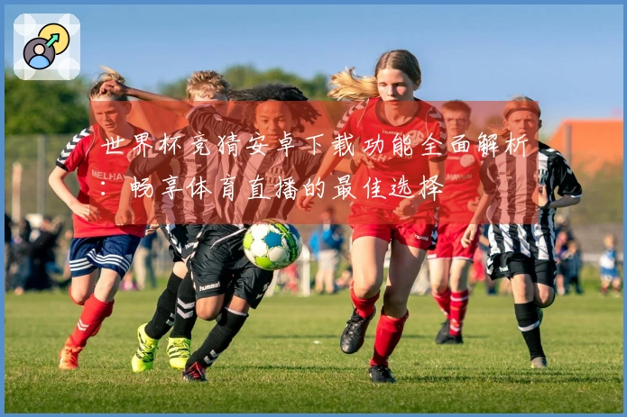世界杯竞猜安卓下载功能全面解析：畅享体育直播的最佳选择